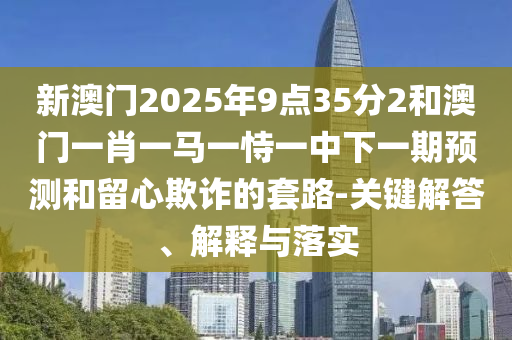新澳門2025年9點35分2和澳門一肖一馬一恃一中下一期預測和留心欺詐的套路-關(guān)鍵解答、解釋與落實