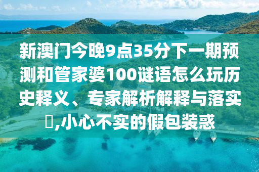 新澳門今晚9點35分下一期預測和管家婆100謎語怎么玩歷史釋義、專家解析解釋與落實?,小心不實的假包裝惑