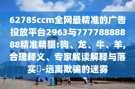 62785ccm全網(wǎng)最精準的廣告投放平臺2963與77778888888精準精疆:狗、龍、牛、羊,合理釋義、專家解讀解釋與落實?-遠離欺騙的迷霧