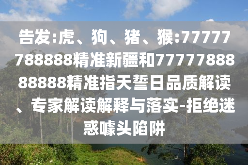 告發(fā):虎、狗、豬、猴:77777788888精準(zhǔn)新疆和7777788888888精準(zhǔn)指天誓日品質(zhì)解讀、專家解讀解釋與落實(shí)-拒絕迷惑噱頭陷阱