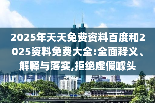 2025年天天免費(fèi)資料百度和2025資料免費(fèi)大全:全面釋義、解釋與落實(shí),拒絕虛假噱頭