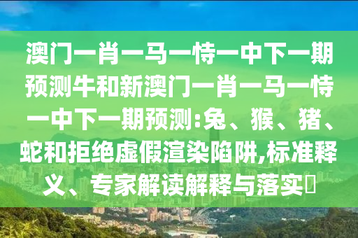 澳門一肖一馬一恃一中下一期預(yù)測牛和新澳門一肖一馬一恃一中下一期預(yù)測:兔、猴、豬、蛇和拒絕虛假渲染陷阱,標(biāo)準(zhǔn)釋義、專家解讀解釋與落實(shí)?