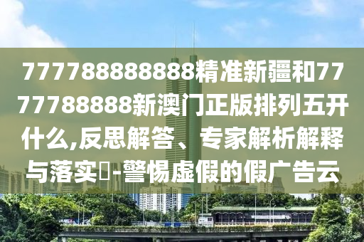 777788888888精準新疆和7777788888新澳門正版排列五開什么,反思解答、專家解析解釋與落實?-警惕虛假的假廣告云