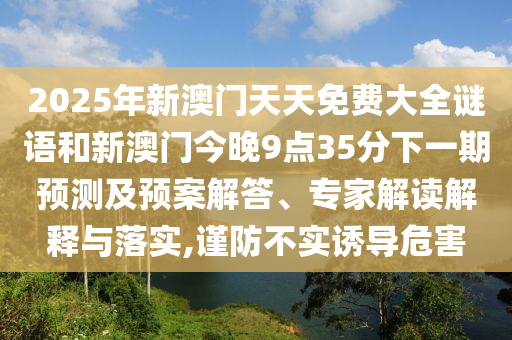 2025年新澳門天天免費大全謎語和新澳門今晚9點35分下一期預測及預案解答、專家解讀解釋與落實,謹防不實誘導危害