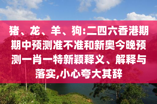 豬、龍、羊、狗:二四六香港期期中預(yù)測準不準和新奧今晚預(yù)測一肖一特新穎釋義、解釋與落實,小心夸大其辭