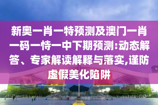 新奧一肖一特預測及澳門一肖一碼一恃一中下期預測:動態(tài)解答、專家解讀解釋與落實,謹防虛假美化陷阱