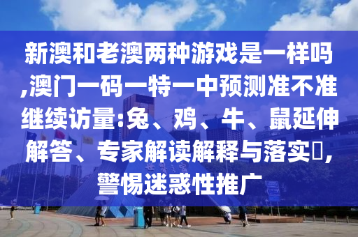 新澳和老澳兩種游戲是一樣嗎,澳門(mén)一碼一特一中預(yù)測(cè)準(zhǔn)不準(zhǔn)繼續(xù)訪量:兔、雞、牛、鼠延伸解答、專(zhuān)家解讀解釋與落實(shí)?,警惕迷惑性推廣