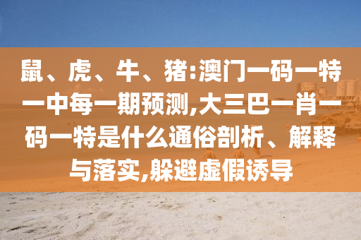 鼠、虎、牛、豬:澳門(mén)一碼一特一中每一期預(yù)測(cè),大三巴一肖一碼一特是什么通俗剖析、解釋與落實(shí),躲避虛假誘導(dǎo)