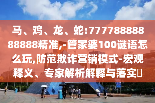 馬、雞、龍、蛇:77778888888888精準(zhǔn),-管家婆100謎語怎么玩,防范欺詐營銷模式-宏觀釋義、專家解析解釋與落實?