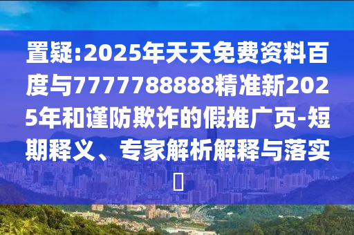置疑:2025年天天免費(fèi)資料百度與7777788888精準(zhǔn)新2025年和謹(jǐn)防欺詐的假推廣頁(yè)-短期釋義、專(zhuān)家解析解釋與落實(shí)?