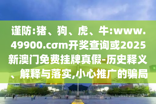 謹防:豬、狗、虎、牛:www.49900.cσm開獎查詢或2025新澳門免費掛牌真假-歷史釋義、解釋與落實,小心推廣的騙局
