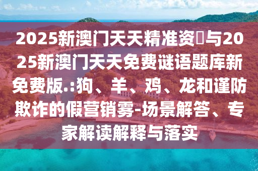 2025新澳門天天精準資枓與2025新澳門天天免費謎語題庫新免費版.:狗、羊、雞、龍和謹防欺詐的假營銷霧-場景解答、專家解讀解釋與落實
