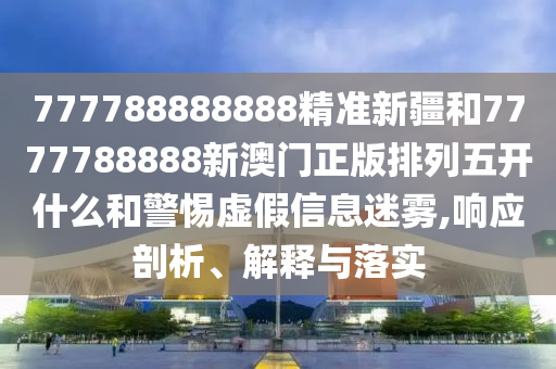 777788888888精準新疆和7777788888新澳門正版排列五開什么和警惕虛假信息迷霧,響應剖析、解釋與落實