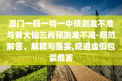 澳門一碼一特一中預(yù)測準不準與黃大仙三肖預(yù)測準不準-規(guī)范解答、解釋與落實,規(guī)避虛假包裝危害