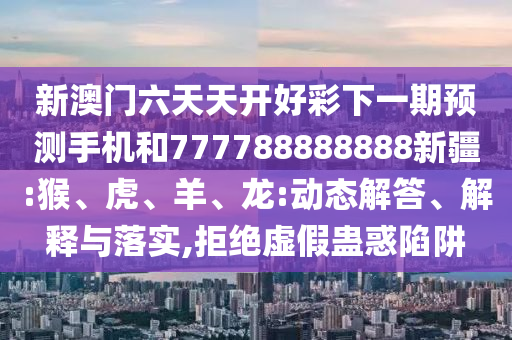 新澳門六天天開好彩下一期預(yù)測手機和777788888888新疆:猴、虎、羊、龍:動態(tài)解答、解釋與落實,拒絕虛假蠱惑陷阱