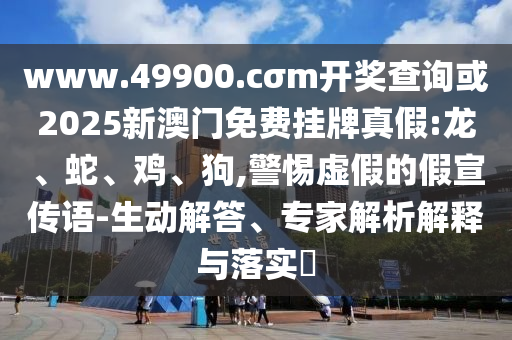 www.49900.cσm開獎查詢或2025新澳門免費掛牌真假:龍、蛇、雞、狗,警惕虛假的假宣傳語-生動解答、專家解析解釋與落實?