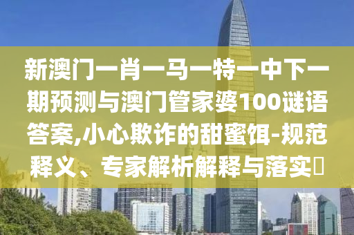新澳門一肖一馬一特一中下一期預測與澳門管家婆100謎語答案,小心欺詐的甜蜜餌-規(guī)范釋義、專家解析解釋與落實?