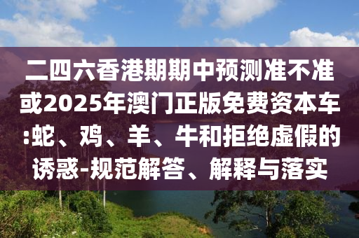 二四六香港期期中預測準不準或2025年澳門正版免費資本車:蛇、雞、羊、牛和拒絕虛假的誘惑-規(guī)范解答、解釋與落實