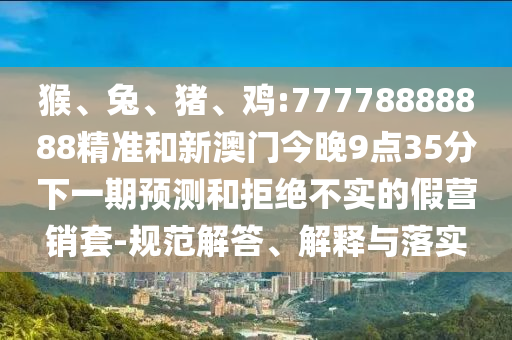 猴、兔、豬、雞:77778888888精準(zhǔn)和新澳門今晚9點(diǎn)35分下一期預(yù)測(cè)和拒絕不實(shí)的假營(yíng)銷套-規(guī)范解答、解釋與落實(shí)