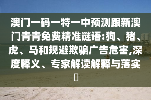 澳門一碼一特一中預(yù)測(cè)跟新澳門青青免費(fèi)精準(zhǔn)謎語:狗、豬、虎、馬和規(guī)避欺騙廣告危害,深度釋義、專家解讀解釋與落實(shí)?