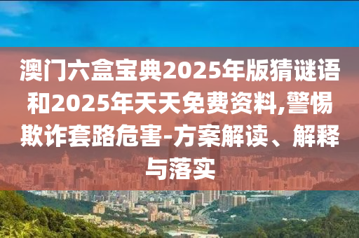 澳門六盒寶典2025年版猜謎語和2025年天天免費資料,警惕欺詐套路危害-方案解讀、解釋與落實