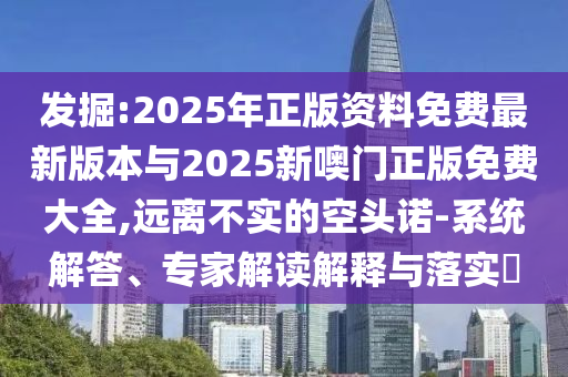 發(fā)掘:2025年正版資料免費(fèi)最新版本與2025新噢門正版免費(fèi)大全,遠(yuǎn)離不實(shí)的空頭諾-系統(tǒng)解答、專家解讀解釋與落實(shí)?