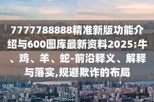 7777788888精準新版功能介紹與600圖庫最新資料2025:牛、雞、羊、蛇-前沿釋義、解釋與落實,規(guī)避欺詐的布局
