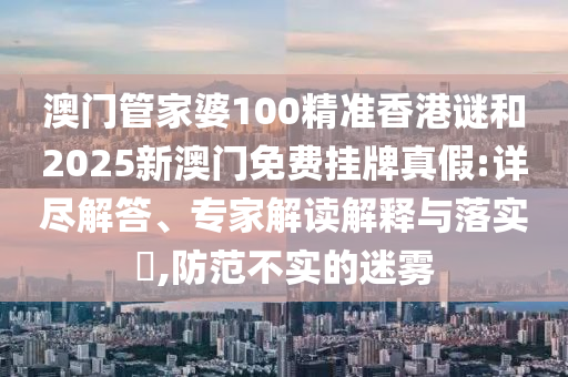 澳門管家婆100精準香港謎和2025新澳門免費掛牌真假:詳盡解答、專家解讀解釋與落實?,防范不實的迷霧