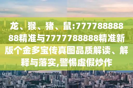 龍、猴、豬、鼠:77778888888精準(zhǔn)與7777788888精準(zhǔn)新版?zhèn)€金多寶傳真圖品質(zhì)解讀、解釋與落實(shí),警惕虛假炒作