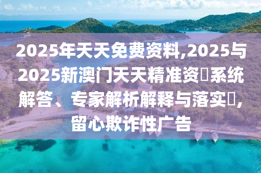 2025年天天免費(fèi)資料,2025與2025新澳門天天精準(zhǔn)資枓系統(tǒng)解答、專家解析解釋與落實(shí)?,留心欺詐性廣告