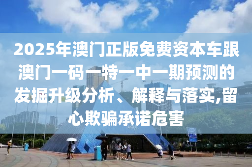 2025年澳門正版免費資本車跟澳門一碼一特一中一期預(yù)測的發(fā)掘升級分析、解釋與落實,留心欺騙承諾危害