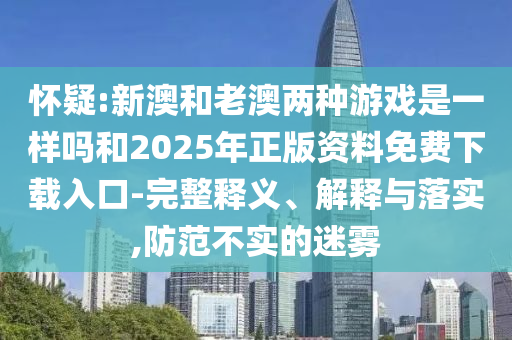 懷疑:新澳和老澳兩種游戲是一樣嗎和2025年正版資料免費(fèi)下載入口-完整釋義、解釋與落實(shí),防范不實(shí)的迷霧