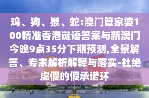 雞、狗、猴、蛇:澳門管家婆100精準(zhǔn)香港謎語答案與新澳門今晚9點(diǎn)35分下期預(yù)測,全景解答、專家解析解釋與落實(shí)-杜絕虛假的假承諾環(huán)