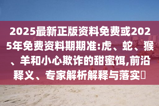 2025最新正版資料免費或2025年免費資料期期準:虎、蛇、猴、羊和小心欺詐的甜蜜餌,前沿釋義、專家解析解釋與落實?