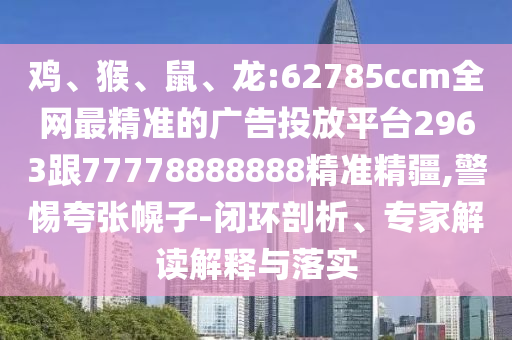 雞、猴、鼠、龍:62785ccm全網(wǎng)最精準的廣告投放平臺2963跟77778888888精準精疆,警惕夸張幌子-閉環(huán)剖析、專家解讀解釋與落實