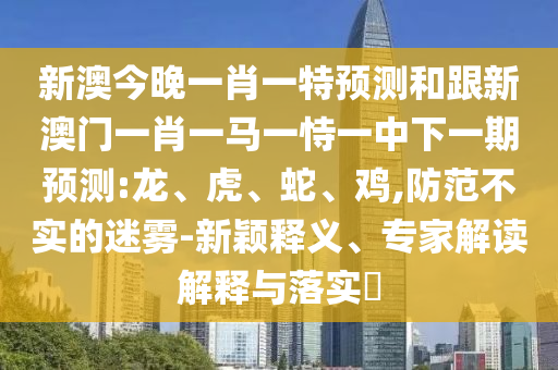 新澳今晚一肖一特預測和跟新澳門一肖一馬一恃一中下一期預測:龍、虎、蛇、雞,防范不實的迷霧-新穎釋義、專家解讀解釋與落實?