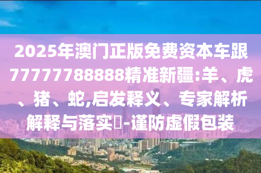 2025年澳門正版免費資本車跟77777788888精準(zhǔn)新疆:羊、虎、豬、蛇,啟發(fā)釋義、專家解析解釋與落實?-謹(jǐn)防虛假包裝