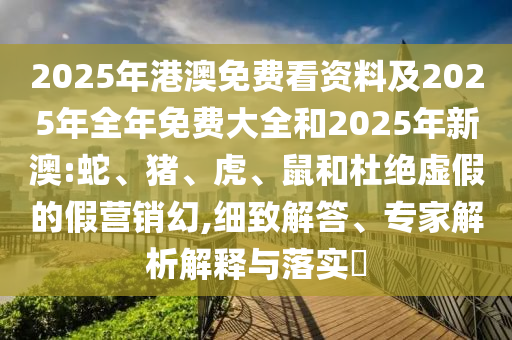 2025年港澳免費看資料及2025年全年免費大全和2025年新澳:蛇、豬、虎、鼠和杜絕虛假的假營銷幻,細致解答、專家解析解釋與落實?