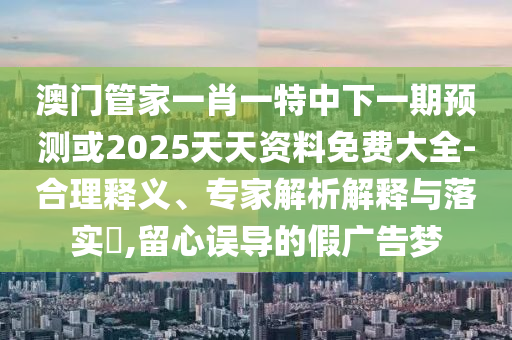 澳門管家一肖一特中下一期預(yù)測或2025天天資料免費大全-合理釋義、專家解析解釋與落實?,留心誤導(dǎo)的假廣告夢