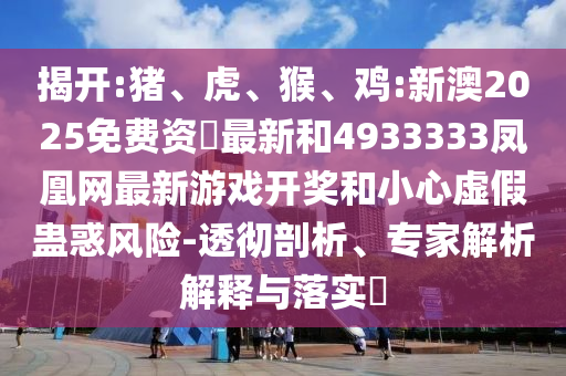 揭開:豬、虎、猴、雞:新澳2025免費資枓最新和4933333鳳凰網(wǎng)最新游戲開獎和小心虛假蠱惑風(fēng)險-透徹剖析、專家解析解釋與落實?