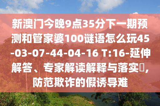 新澳門今晚9點(diǎn)35分下一期預(yù)測(cè)和管家婆100謎語(yǔ)怎么玩45-03-07-44-04-16 T:16-延伸解答、專家解讀解釋與落實(shí)?,防范欺詐的假誘導(dǎo)難