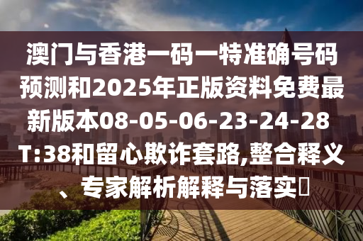 澳門(mén)與香港一碼一特準(zhǔn)確號(hào)碼預(yù)測(cè)和2025年正版資料免費(fèi)最新版本08-05-06-23-24-28 T:38和留心欺詐套路,整合釋義、專(zhuān)家解析解釋與落實(shí)?