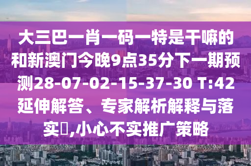 大三巴一肖一碼一特是干嘛的和新澳門今晚9點(diǎn)35分下一期預(yù)測28-07-02-15-37-30 T:42延伸解答、專家解析解釋與落實(shí)?,小心不實(shí)推廣策略